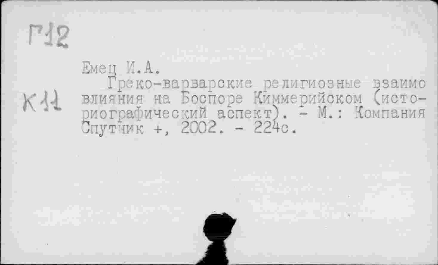 ﻿rd 2
K U
Емец И.A.
Греко-варварские религиозные взаимо влияния на Госпоре Киммерийском (историографический аспект). - М.: Компания Спутник +, 2002. - 224с.